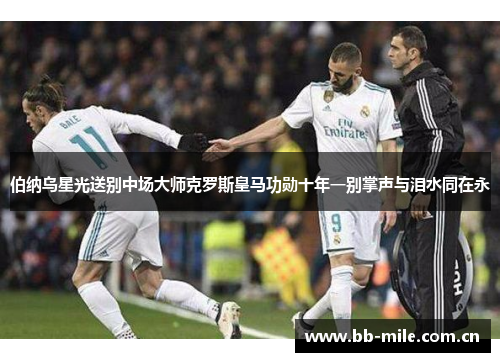 伯纳乌星光送别中场大师克罗斯皇马功勋十年一别掌声与泪水同在永