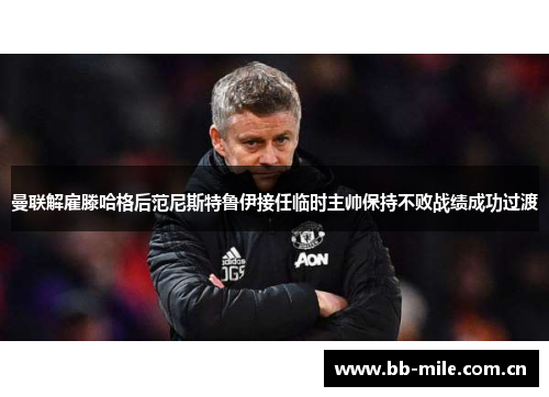 曼联解雇滕哈格后范尼斯特鲁伊接任临时主帅保持不败战绩成功过渡 曼联解雇滕哈格后范尼斯特鲁伊接任临时主帅保持不败战绩成功过渡